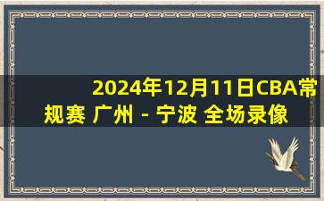 2024年12月11日CBA常规赛 广州 - 宁波 全场录像